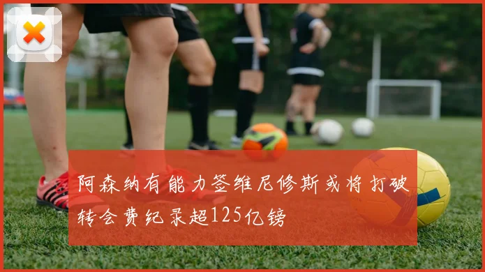 阿森纳有能力签维尼修斯或将打破转会费纪录超125亿镑