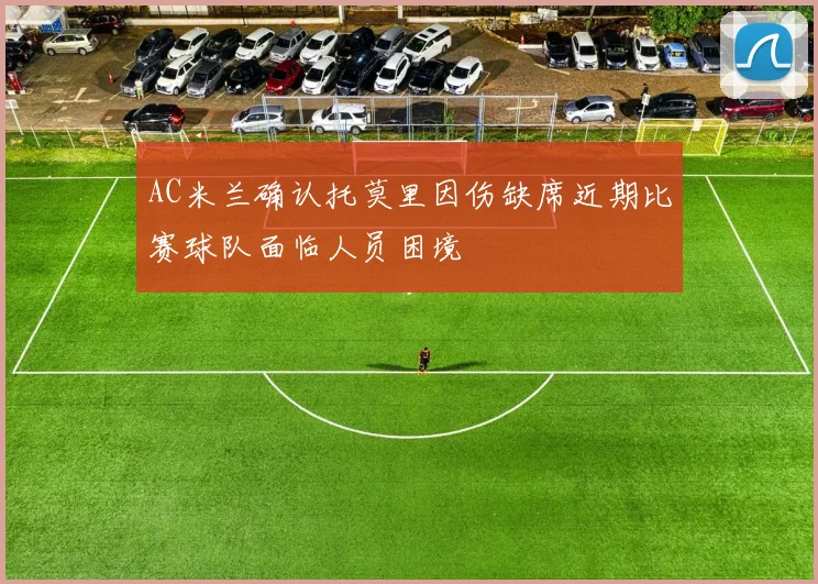 AC米兰确认托莫里因伤缺席近期比赛球队面临人员困境