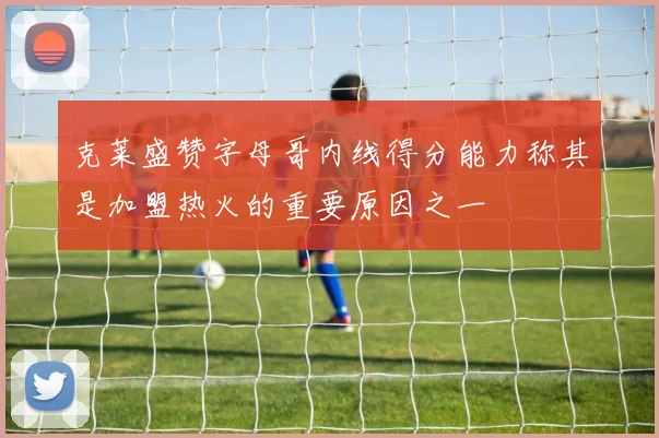 克莱盛赞字母哥内线得分能力称其是加盟热火的重要原因之一
